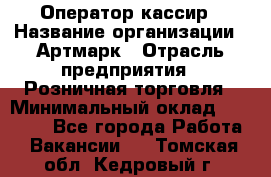 Оператор-кассир › Название организации ­ Артмарк › Отрасль предприятия ­ Розничная торговля › Минимальный оклад ­ 20 000 - Все города Работа » Вакансии   . Томская обл.,Кедровый г.